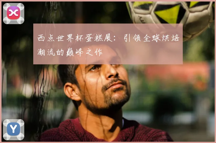 西点世界杯蛋糕展：引领全球烘焙潮流的巅峰之作