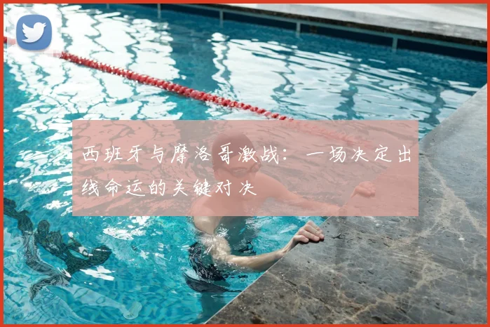 西班牙与摩洛哥激战：一场决定出线命运的关键对决