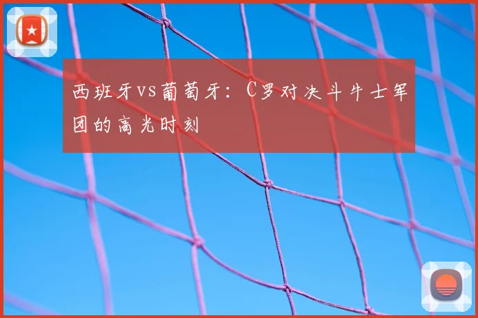 西班牙vs葡萄牙：C罗对决斗牛士军团的高光时刻