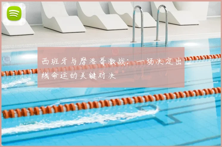西班牙与摩洛哥激战：一场决定出线命运的关键对决