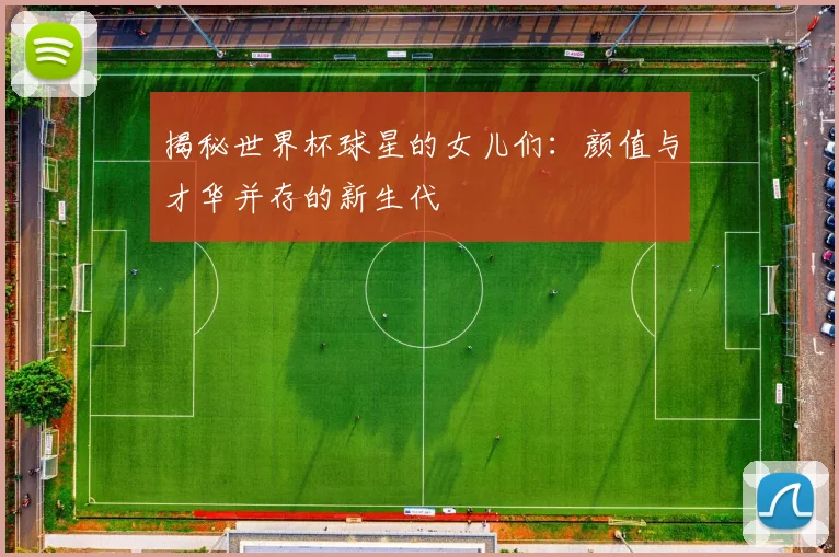 揭秘世界杯球星的女儿们：颜值与才华并存的新生代