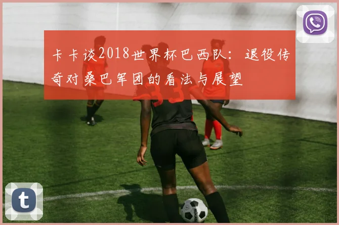 卡卡谈2018世界杯巴西队：退役传奇对桑巴军团的看法与展望