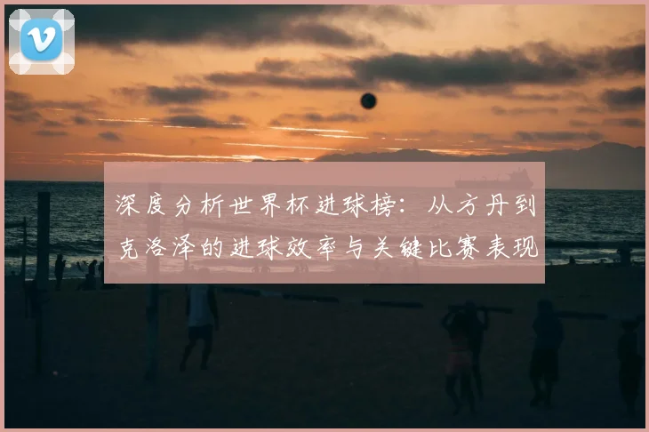 深度分析世界杯进球榜：从方丹到克洛泽的进球效率与关键比赛表现