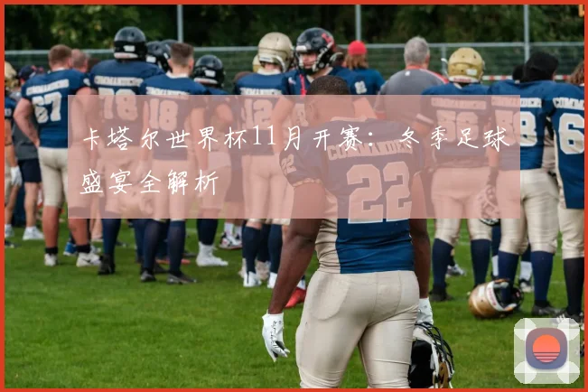 卡塔尔世界杯11月开赛：冬季足球盛宴全解析
