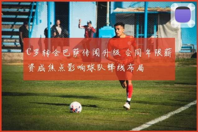 C罗转会巴萨传闻升级 合同年限薪资成焦点影响球队锋线布局