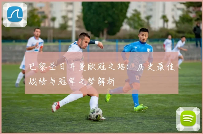 巴黎圣日耳曼欧冠之路:历史最佳战绩与冠军之梦解析