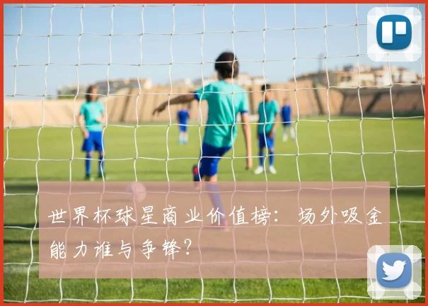 世界杯球星商业价值榜：场外吸金能力谁与争锋？