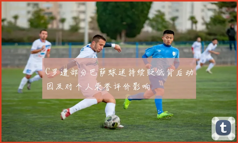 C罗遭部分巴萨球迷持续贬低背后动因及对个人荣誉评价影响