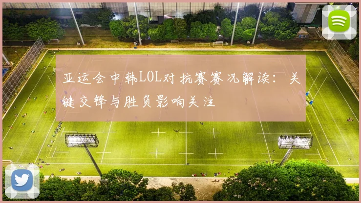亚运会中韩LOL对抗赛赛况解读:关键交锋与胜负影响关注