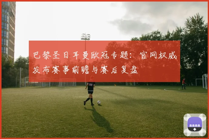 巴黎圣日耳曼欧冠专题：官网权威发布赛事前瞻与赛后复盘